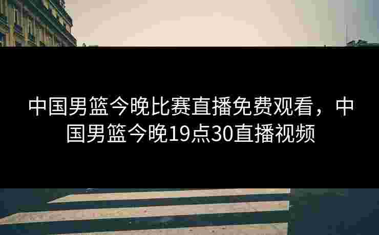 中国男篮今晚比赛直播免费观看,中国男篮今晚19点30直播视频