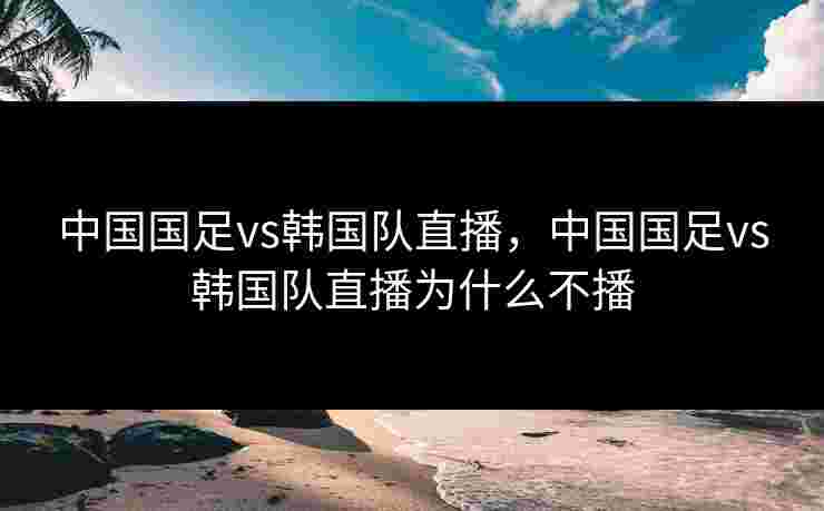 中国国足vs韩国队直播，中国国足vs韩国队直播为什么不播