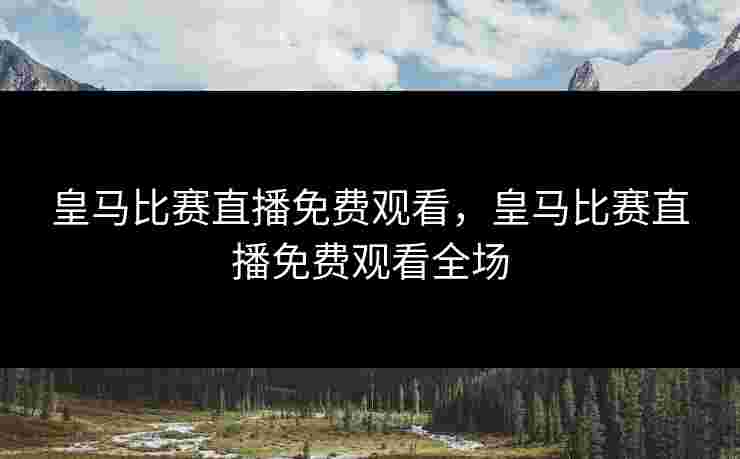 皇马比赛直播免费观看，皇马比赛直播免费观看全场