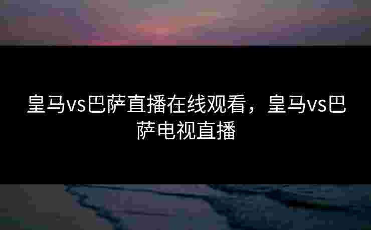 皇马vs巴萨直播在线观看，皇马vs巴萨电视直播