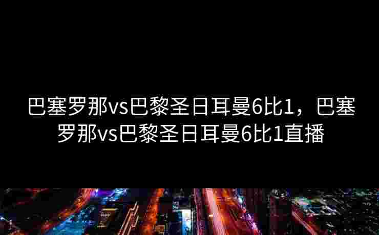 巴塞罗那vs巴黎圣日耳曼6比1,巴塞罗那vs巴黎圣日耳曼6比1直播