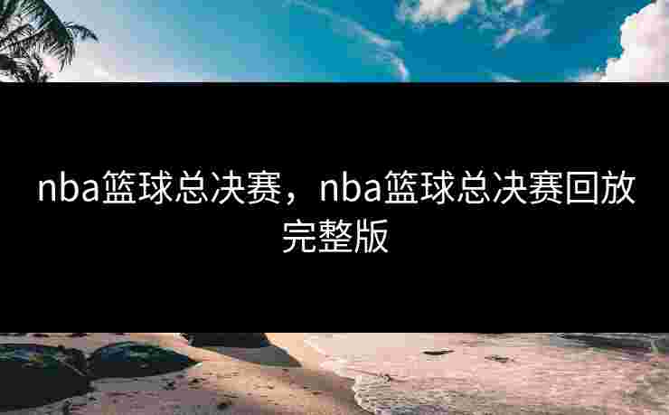 nba篮球总决赛，nba篮球总决赛回放完整版