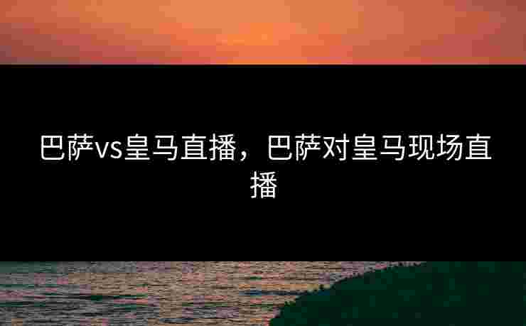 巴萨vs皇马直播，巴萨对皇马现场直播