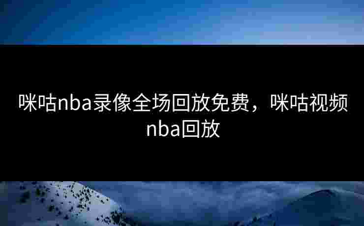 咪咕nba录像全场回放免费，咪咕视频nba回放