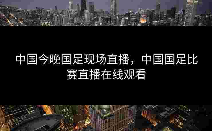 中国今晚国足现场直播，中国国足比赛直播在线观看