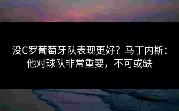 没C罗葡萄牙队表现更好？马丁内斯：他对球队非常重要，不可或缺