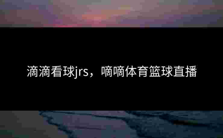 滴滴看球jrs，嘀嘀体育篮球直播