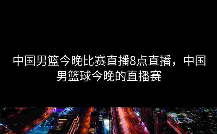 中国男篮今晚比赛直播8点直播，中国男篮球今晚的直播赛