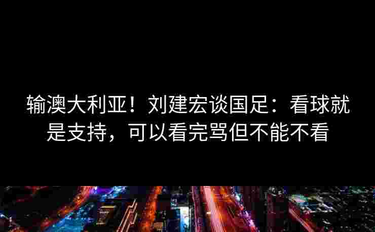 输澳大利亚！刘建宏谈国足：看球就是支持，可以看完骂但不能不看